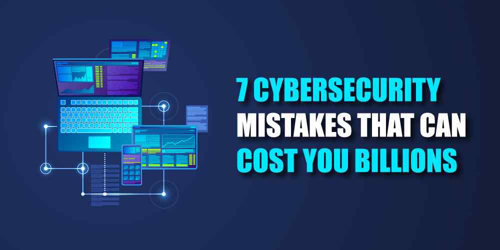 7 cybersecurity mistakes that can cost you billions